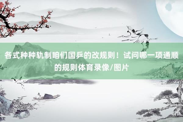 各式种种轨制咱们国乒的改规则！试问哪一项通顺的规则体育录像/图片
