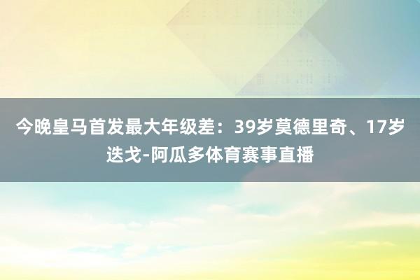 今晚皇马首发最大年级差：39岁莫德里奇、17岁迭戈-阿瓜多体育赛事直播
