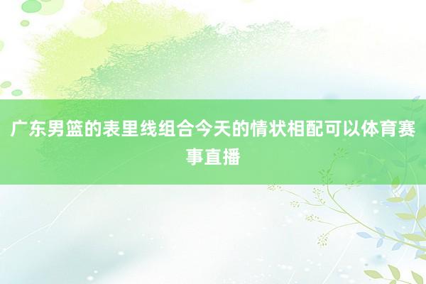 广东男篮的表里线组合今天的情状相配可以体育赛事直播