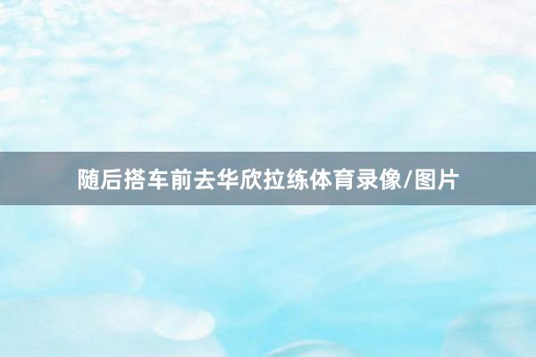 随后搭车前去华欣拉练体育录像/图片