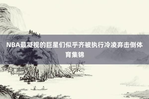 NBA最凝视的巨星们似乎齐被执行冷凌弃击倒体育集锦