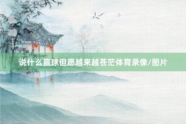 说什么赢球但愿越来越苍茫体育录像/图片