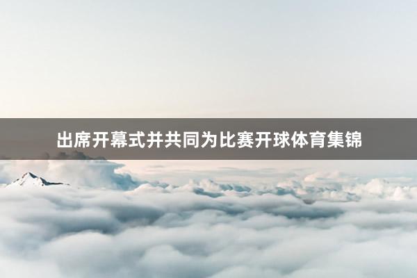 出席开幕式并共同为比赛开球体育集锦