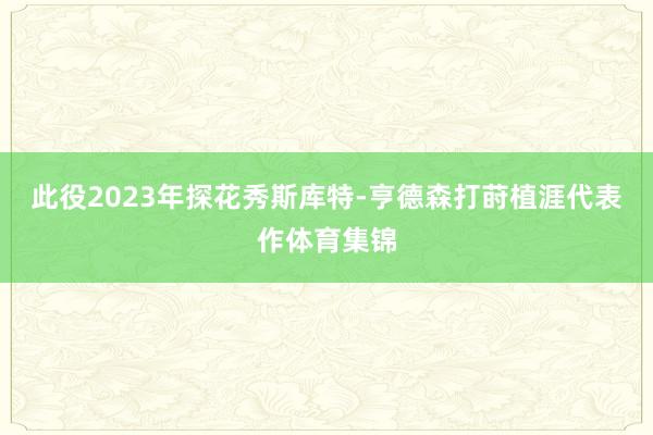 此役2023年探花秀斯库特-亨德森打莳植涯代表作体育集锦