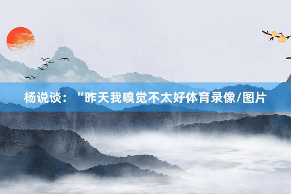 杨说谈：“昨天我嗅觉不太好体育录像/图片