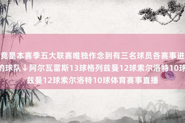 马竞是本赛季五大联赛唯独作念到有三名球员各赛事进球数达到10+球的球队↓　　阿尔瓦雷斯13球　　格列兹曼12球　　索尔洛特10球体育赛事直播