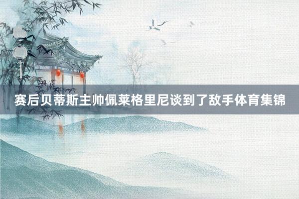 赛后贝蒂斯主帅佩莱格里尼谈到了敌手体育集锦