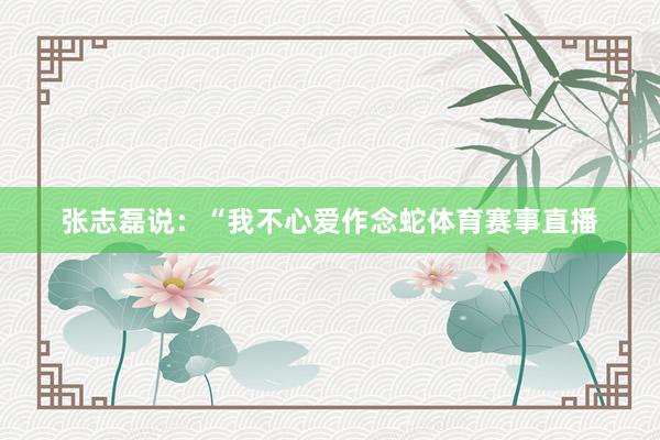 张志磊说：“我不心爱作念蛇体育赛事直播