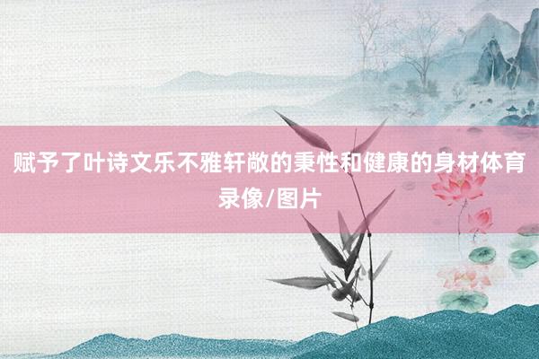 赋予了叶诗文乐不雅轩敞的秉性和健康的身材体育录像/图片