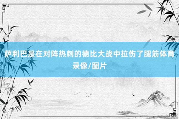 萨利巴是在对阵热刺的德比大战中拉伤了腿筋体育录像/图片