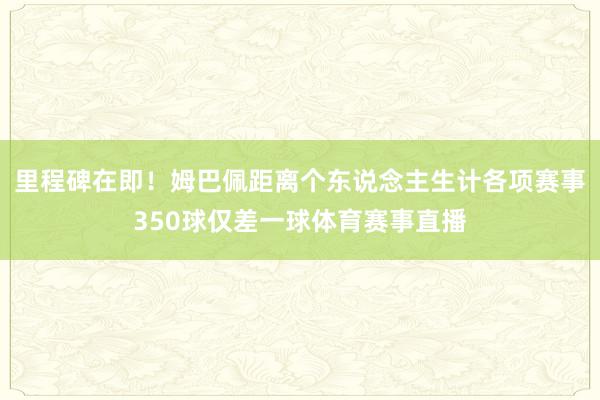 里程碑在即！姆巴佩距离个东说念主生计各项赛事350球仅差一球体育赛事直播