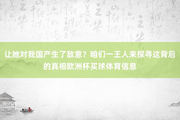 让她对我国产生了敌意？咱们一王人来探寻这背后的真相欧洲杯买球体育信息