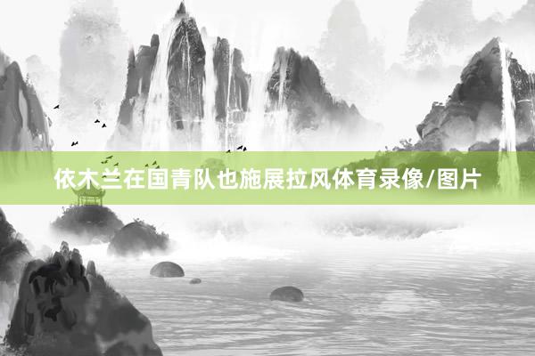 依木兰在国青队也施展拉风体育录像/图片