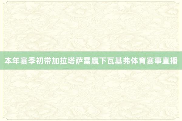 本年赛季初带加拉塔萨雷赢下瓦基弗体育赛事直播