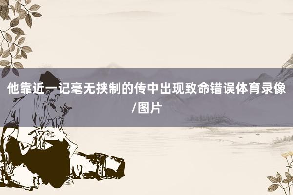 他靠近一记毫无挟制的传中出现致命错误体育录像/图片