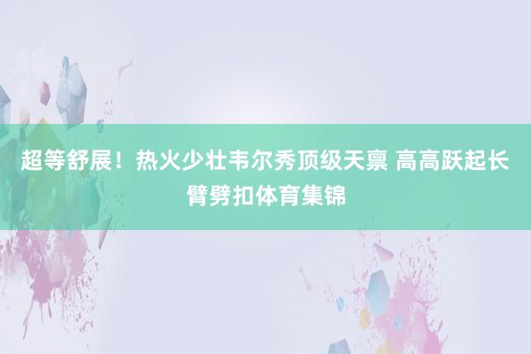 超等舒展！热火少壮韦尔秀顶级天禀 高高跃起长臂劈扣体育集锦