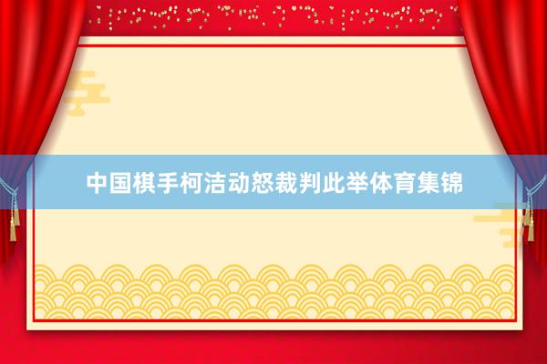 中国棋手柯洁动怒裁判此举体育集锦