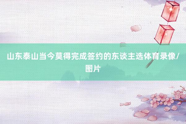 山东泰山当今莫得完成签约的东谈主选体育录像/图片