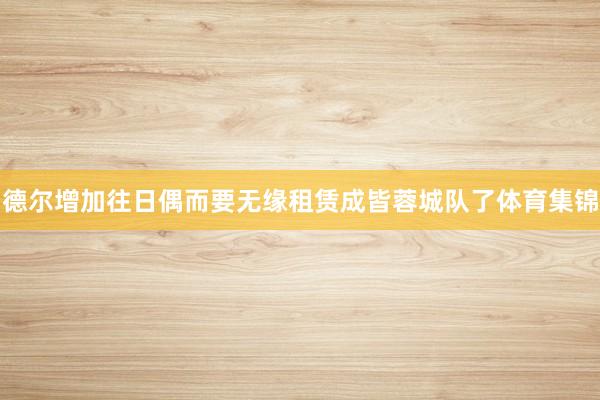 德尔增加往日偶而要无缘租赁成皆蓉城队了体育集锦