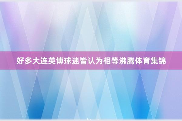 好多大连英博球迷皆认为相等沸腾体育集锦