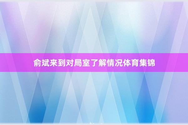 俞斌来到对局室了解情况体育集锦
