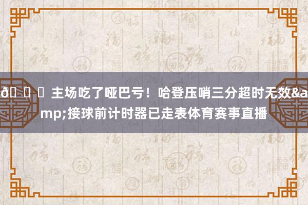 😓主场吃了哑巴亏！哈登压哨三分超时无效&接球前计时器已走表体育赛事直播