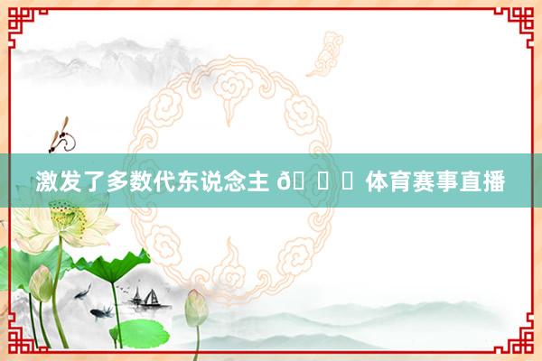 激发了多数代东说念主 🙌体育赛事直播