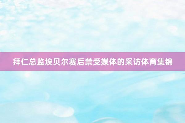 拜仁总监埃贝尔赛后禁受媒体的采访体育集锦