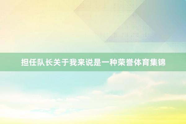 担任队长关于我来说是一种荣誉体育集锦