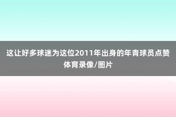 这让好多球迷为这位2011年出身的年青球员点赞体育录像/图片