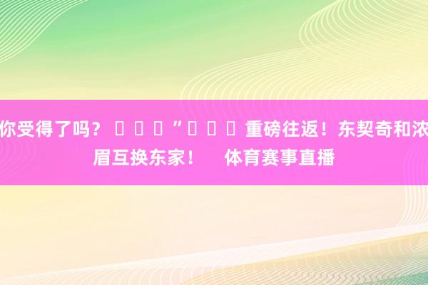 你受得了吗？ ​​​”			重磅往返！东契奇和浓眉互换东家！    体育赛事直播