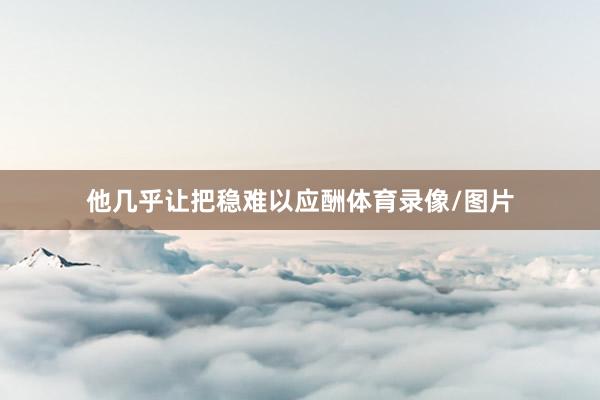 他几乎让把稳难以应酬体育录像/图片