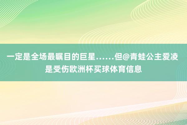 一定是全场最瞩目的巨星……但@青蛙公主爱凌 是受伤欧洲杯买球体育信息