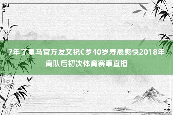 7年了皇马官方发文祝C罗40岁寿辰爽快2018年离队后初次体育赛事直播