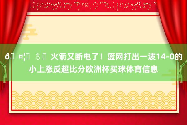 🤦‍♂️火箭又断电了！篮网打出一波14-0的小上涨反超比分欧洲杯买球体育信息