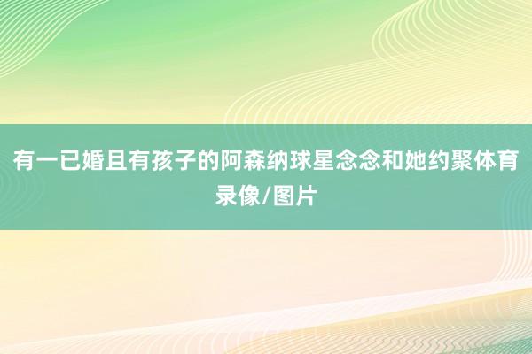 有一已婚且有孩子的阿森纳球星念念和她约聚体育录像/图片