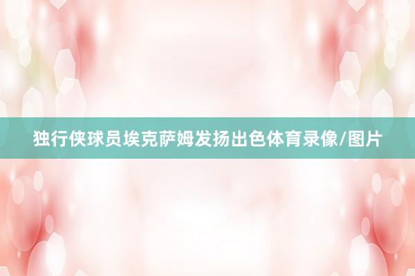 独行侠球员埃克萨姆发扬出色体育录像/图片