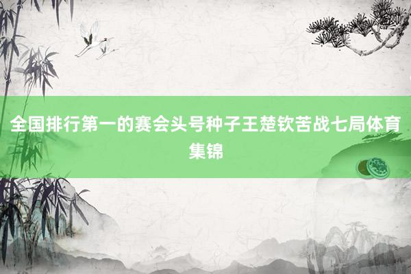 全国排行第一的赛会头号种子王楚钦苦战七局体育集锦