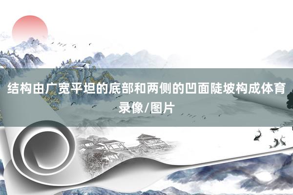 结构由广宽平坦的底部和两侧的凹面陡坡构成体育录像/图片