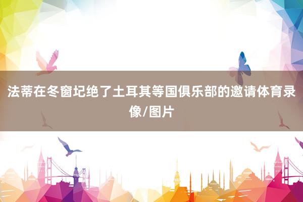 法蒂在冬窗圮绝了土耳其等国俱乐部的邀请体育录像/图片