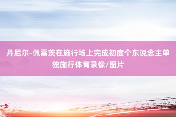 丹尼尔-佩雷茨在施行场上完成初度个东说念主单独施行体育录像/图片