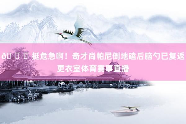 😖挺危急啊！奇才尚帕尼倒地磕后脑勺已复返更衣室体育赛事直播