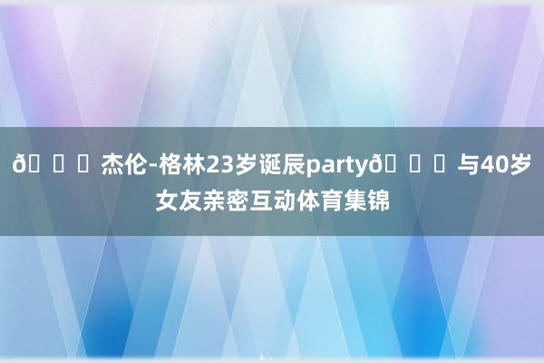 🎂杰伦-格林23岁诞辰party😚与40岁女友亲密互动体育集锦