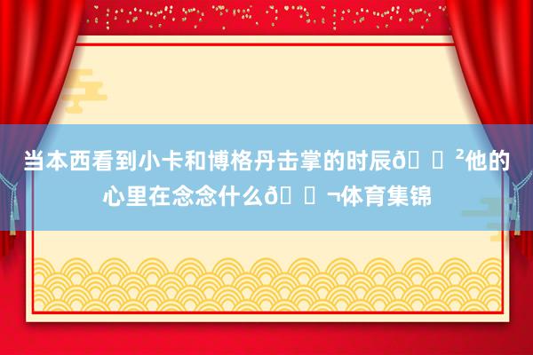 当本西看到小卡和博格丹击掌的时辰😲他的心里在念念什么💬体育集锦