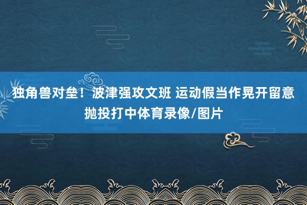 独角兽对垒！波津强攻文班 运动假当作晃开留意抛投打中体育录像/图片