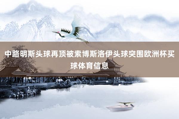 中路明斯头球再顶被索博斯洛伊头球突围欧洲杯买球体育信息