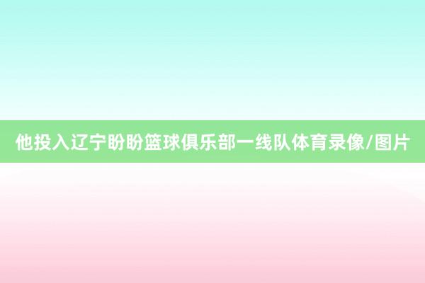 他投入辽宁盼盼篮球俱乐部一线队体育录像/图片