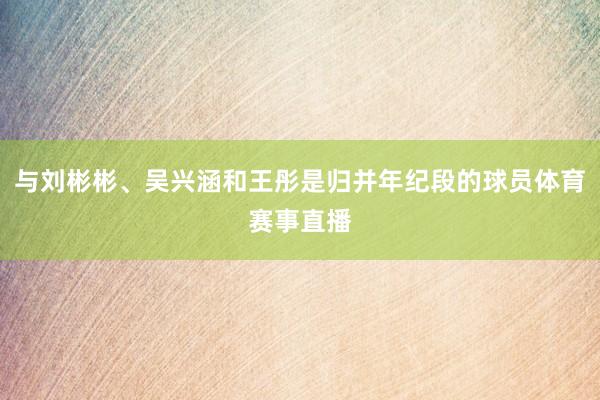 与刘彬彬、吴兴涵和王彤是归并年纪段的球员体育赛事直播