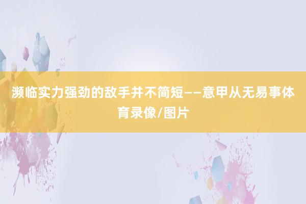 濒临实力强劲的敌手并不简短——意甲从无易事体育录像/图片