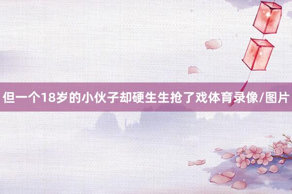 但一个18岁的小伙子却硬生生抢了戏体育录像/图片